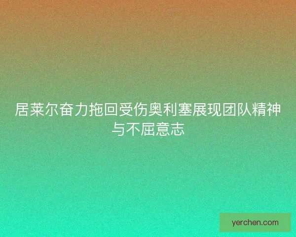 居莱尔奋力拖回受伤奥利塞展现团队精神与不屈意志